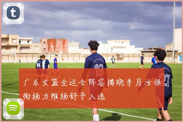 广东女篮全运会阵容揭晓李月汝领衔杨力维杨舒予入选