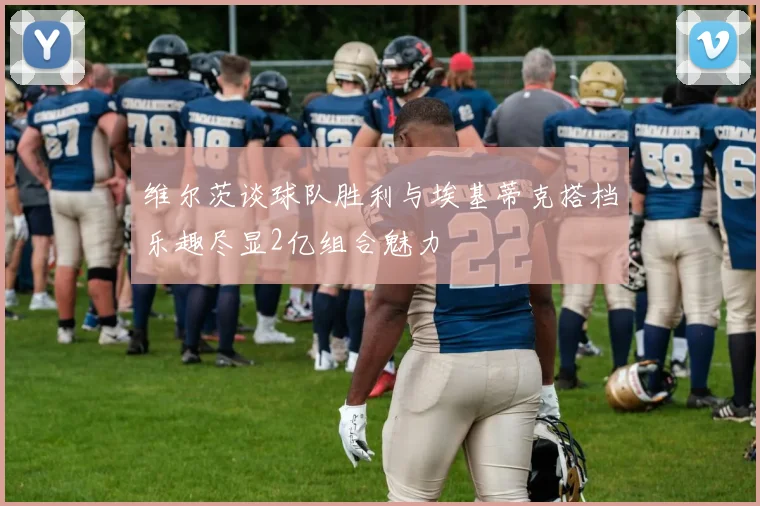 维尔茨谈球队胜利与埃基蒂克搭档乐趣尽显2亿组合魅力
