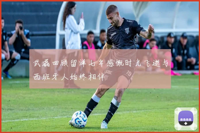 武磊回顾留洋七年感慨时光飞逝与西班牙人始终相伴