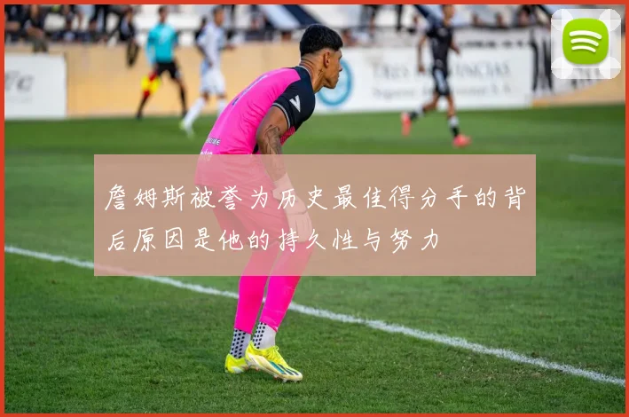 詹姆斯被誉为历史最佳得分手的背后原因是他的持久性与努力