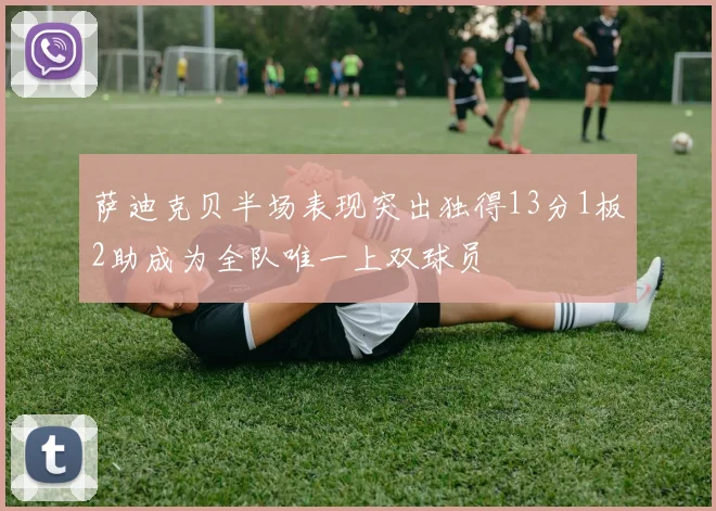 萨迪克贝半场表现突出独得13分1板2助成为全队唯一上双球员