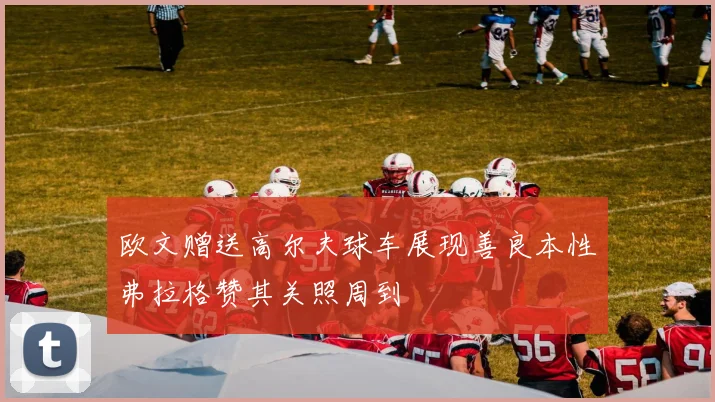 欧文赠送高尔夫球车展现善良本性弗拉格赞其关照周到