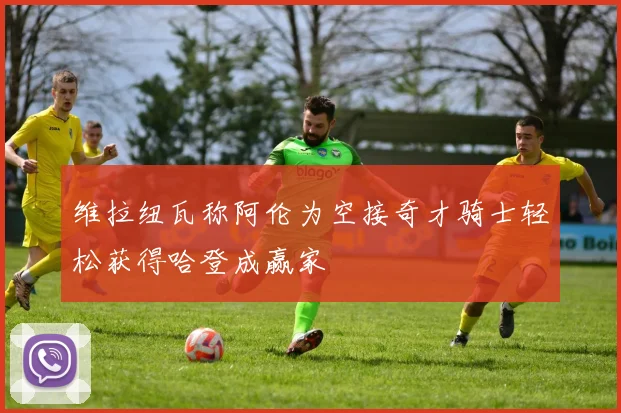维拉纽瓦称阿伦为空接奇才骑士轻松获得哈登成赢家