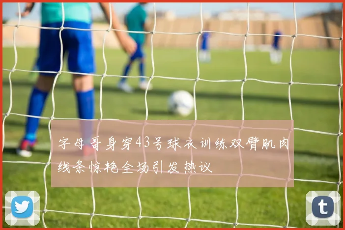 字母哥身穿43号球衣训练双臂肌肉线条惊艳全场引发热议
