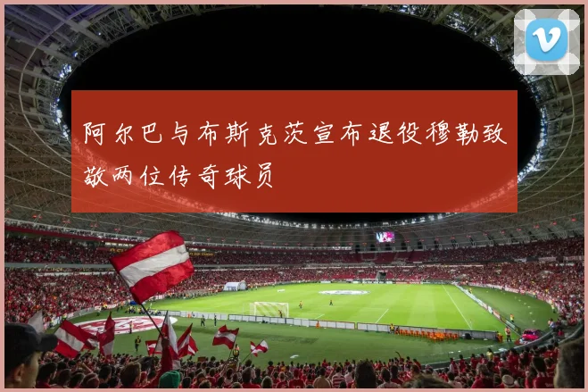 阿尔巴与布斯克茨宣布退役穆勒致敬两位传奇球员
