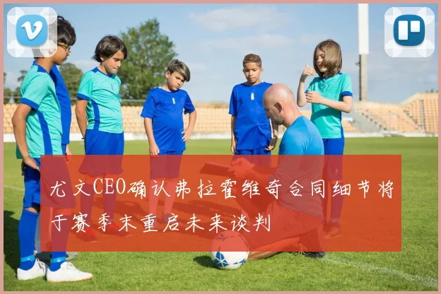 尤文CEO确认弗拉霍维奇合同细节将于赛季末重启未来谈判