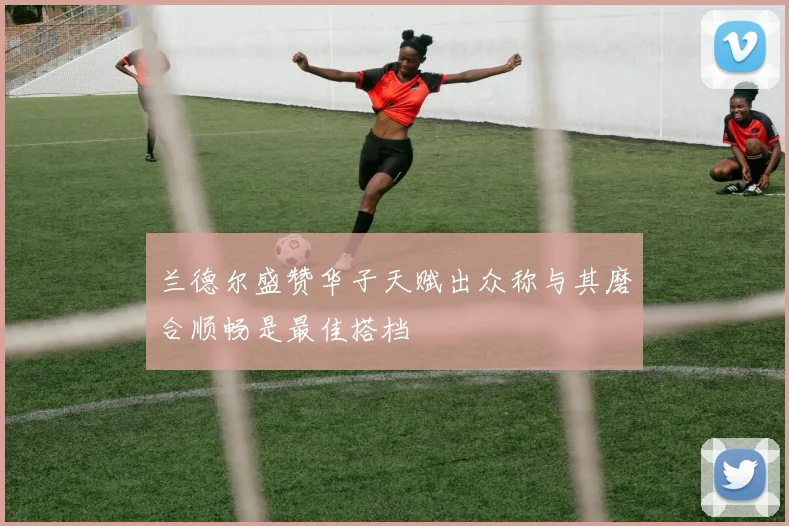 兰德尔盛赞华子天赋出众称与其磨合顺畅是最佳搭档