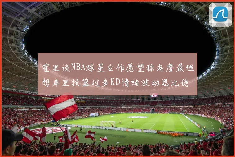 霍里谈NBA球星合作愿望称老詹最理想库里投篮过多KD情绪波动恩比德伤病困扰