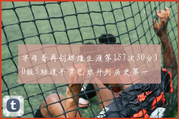 字母哥再创辉煌生涯第157次30分10板5助追平贾巴尔并列历史第一