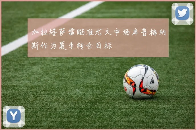 加拉塔萨雷瞄准尤文中场库普梅纳斯作为夏季转会目标