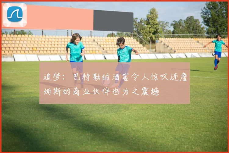追梦：巴特勒的酒窖令人惊叹连詹姆斯的商业伙伴也为之震撼