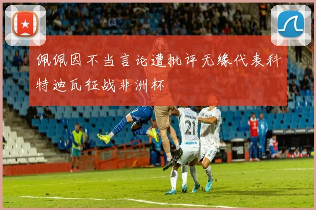 佩佩因不当言论遭批评无缘代表科特迪瓦征战非洲杯