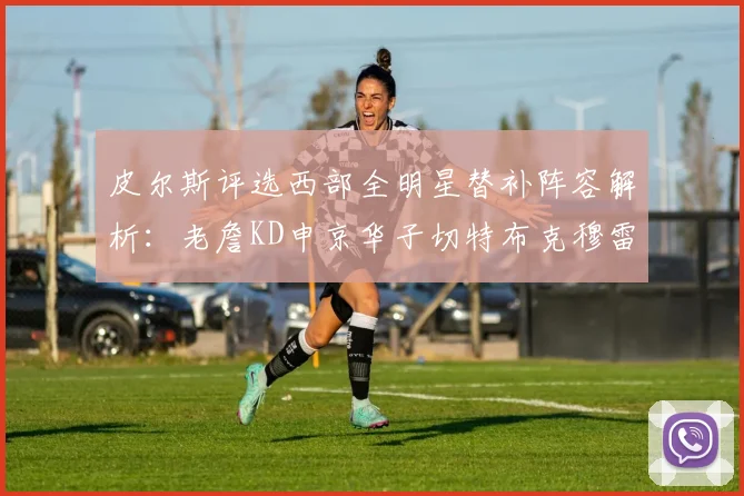 皮尔斯评选西部全明星替补阵容解析：老詹KD申京华子切特布克穆雷的实力对比