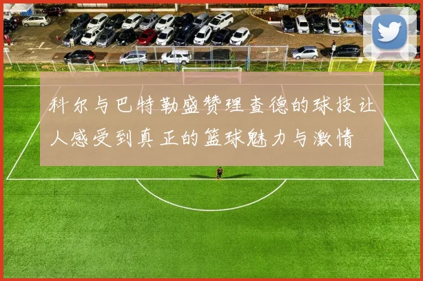 科尔与巴特勒盛赞理查德的球技让人感受到真正的篮球魅力与激情