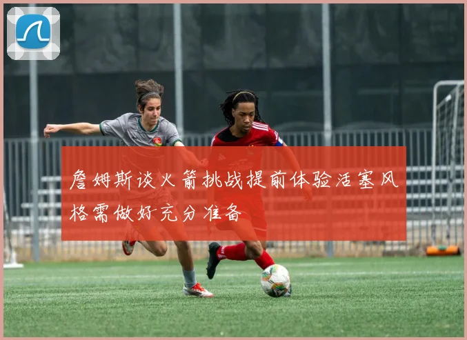 詹姆斯谈火箭挑战提前体验活塞风格需做好充分准备