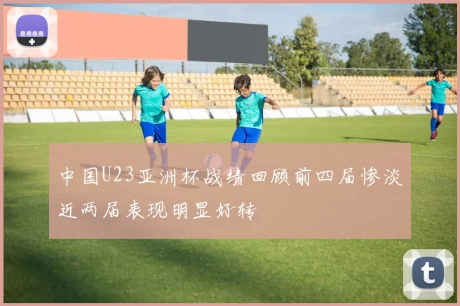 中国U23亚洲杯战绩回顾前四届惨淡近两届表现明显好转