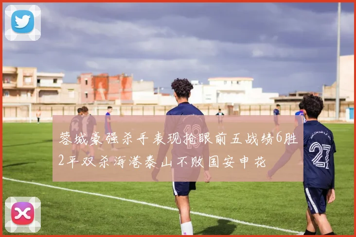 蓉城豪强杀手表现抢眼前五战绩6胜2平双杀海港泰山不败国安申花