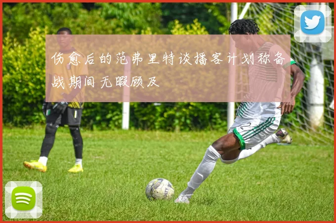 伤愈后的范弗里特谈播客计划称备战期间无暇顾及