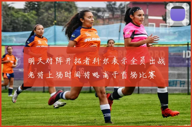 明天对阵开拓者科尔表示全员出战老将上场时间将略高于首场比赛