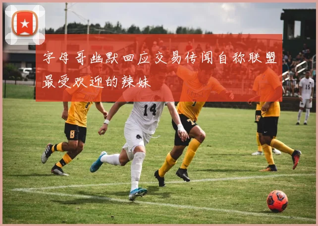 字母哥幽默回应交易传闻自称联盟最受欢迎的辣妹