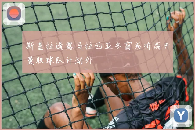斯基拉透露马拉西亚冬窗或将离开曼联球队计划外