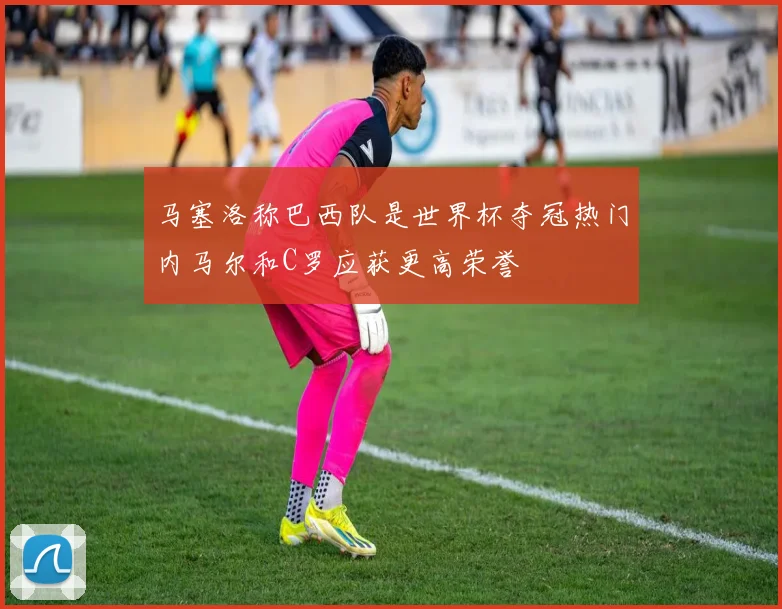马塞洛称巴西队是世界杯夺冠热门内马尔和C罗应获更高荣誉