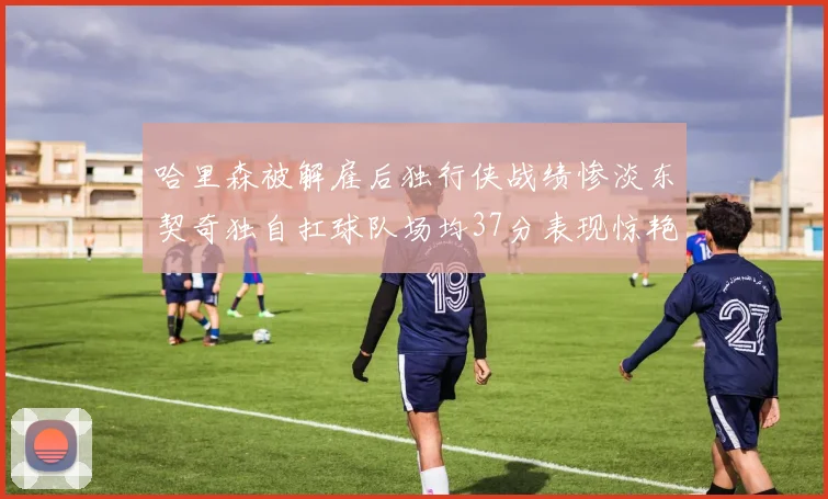 哈里森被解雇后独行侠战绩惨淡东契奇独自扛球队场均37分表现惊艳