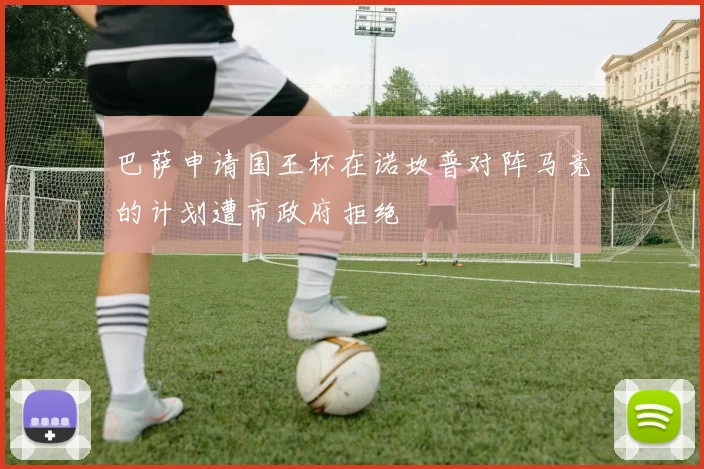 巴萨申请国王杯在诺坎普对阵马竞的计划遭市政府拒绝