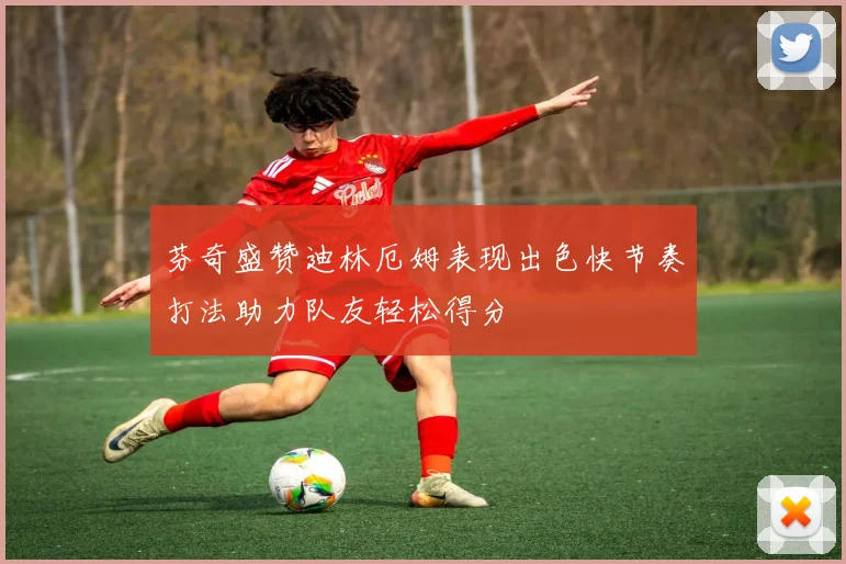 芬奇盛赞迪林厄姆表现出色快节奏打法助力队友轻松得分