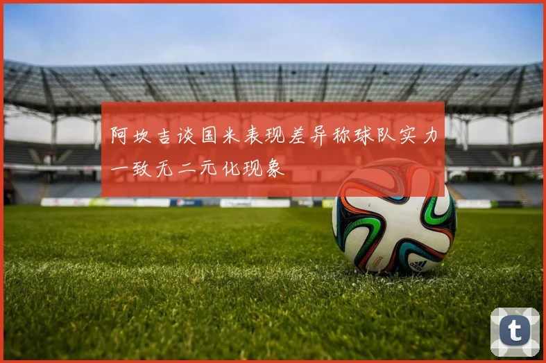 阿坎吉谈国米表现差异称球队实力一致无二元化现象