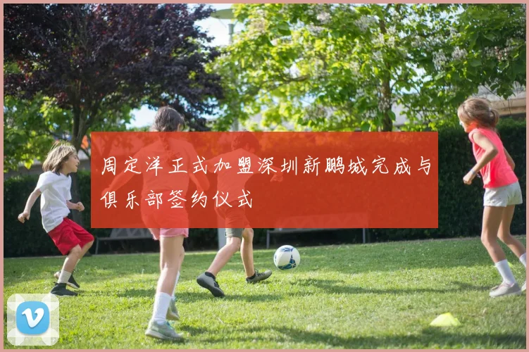 周定洋正式加盟深圳新鹏城完成与俱乐部签约仪式