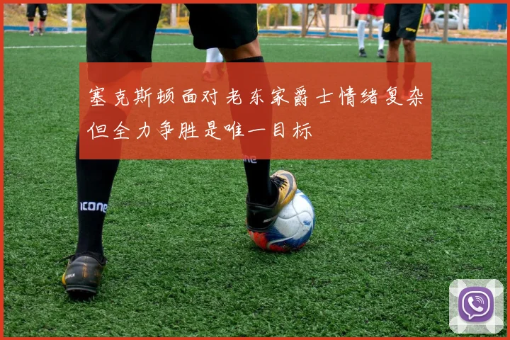 塞克斯顿面对老东家爵士情绪复杂但全力争胜是唯一目标